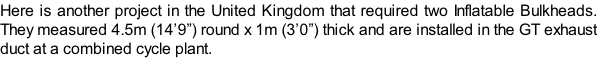 Here is another project in the United Kingdom that required two Inflatable Bulkheads. They measured 4.5m (14’9”) round x 1m (3’0”) thick and are installed in the GT exhaust duct at a combined cycle plant.