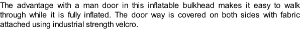 The advantage with a man door in this inflatable bulkhead makes it easy to walk through while it is fully inflated. The door way is covered on both sides with fabric attached using industrial strength velcro.